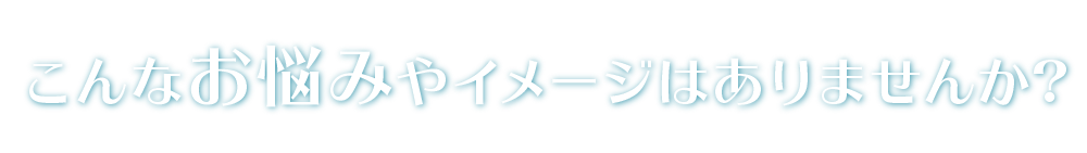 こんなお悩みやイメージはありませんか?