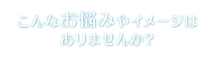 こんなお悩みやイメージはありませんか?